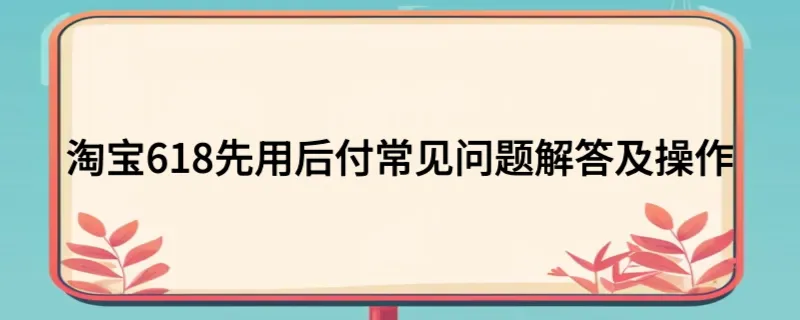 淘宝618先用后付常见问题解答及操作