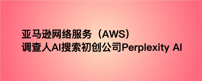 亚马逊网络服务（AWS）调查人AI搜索初创公司Perplexity AI